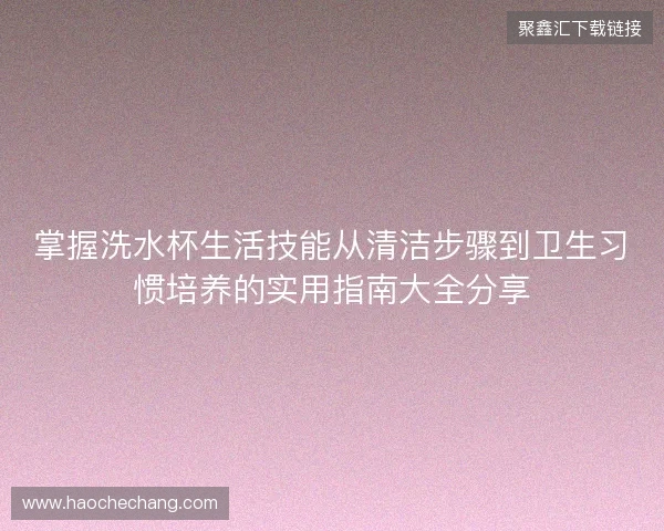 掌握洗水杯生活技能从清洁步骤到卫生习惯培养的实用指南大全分享